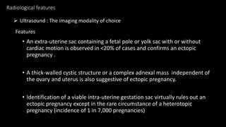 Radiological features
• An extra-uterine sac containing a fetal pole or yolk sac with or without
cardiac motion is observed in <20% of cases and confirms an ectopic
pregnancy .
• A thick-walled cystic structure or a complex adnexal mass independent of
the ovary and uterus is also suggestive of ectopic pregnancy.
• Identification of a viable intra-uterine gestation sac virtually rules out an
ectopic pregnancy except in the rare circumstance of a heterotopic
pregnancy (incidence of 1 in 7,000 pregnancies)
 Ultrasound : The imaging modality of choice
Features
 