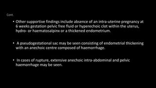 Cont.
• Other supportive findings include absence of an intra-uterine pregnancy at
6 weeks gestation pelvic free fluid or hyperechoic clot within the uterus,
hydro- or haematosalpinx or a thickened endometrium.
• A pseudogestational sac may be seen consisting of endometrial thickening
with an anechoic centre composed of haemorrhage.
• In cases of rupture, extensive anechoic intra-abdominal and pelvic
haemorrhage may be seen.
 