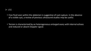  USG
• Free fluid seen within the abdomen is suggestive of cyst rupture. In the absence
of a visible cyst, a review of previous ultrasound studies may be useful.
• Torsion is characterized by an heterogeneous enlarged ovary with internal echoes
and reduced or absent Doppler signal.
 
