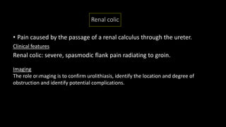 Renal colic
• Pain caused by the passage of a renal calculus through the ureter.
Clinical features
Renal colic: severe, spasmodic flank pain radiating to groin.
Imaging
The role of imaging is to confirm urolithiasis, identify the location and degree of
obstruction and identify potential complications.
 