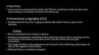 Plain films
• Low sensitivity and specificity (45% and 75%) for urolithiasis limits its role in the
acute setting. Can provide a baseline for follow-up.
Intravenous urography (IVU)
• Traditionally the first-line imaging modality. Not ideal if there is poor renal
function.
Findings
• Direct visualization of a ureteric calculus.
• A delayed nephrogram and filling of the collecting system with a standing column
of contrast in the ureter to the level of the calculus which persists post
micturition.
• The length of delay in the appearance of contrast in the collecting system gives an
idea of the degree of obstruction.
• Affected kidney is modestly enlarged.
 