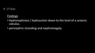  CT Scan
Findings
• Hydronephrosis / hydroureter down to the level of a ureteric
calculus.
• perinephric stranding and nephromegaly.
 