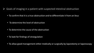  Goals of imaging in a patient with suspected intestinal obstruction
• To confirm that it is a true obstruction and to differentiate it from an ileus
• To determine the level of obstruction
• To determine the cause of the obstruction
• To look for findings of strangulation
• To allow good management either medically or surgically by laparotomy or laparoscopy
 