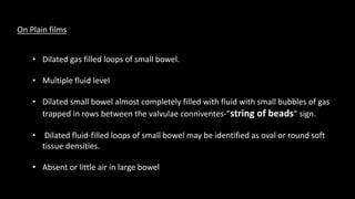 On Plain films
• Dilated gas filled loops of small bowel.
• Multiple fluid level
• Dilated small bowel almost completely filled with fluid with small bubbles of gas
trapped in rows between the valvulae conniventes-”string of beads” sign.
• Dilated fluid-filled loops of small bowel may be identified as oval or round soft
tissue densities.
• Absent or little air in large bowel
 