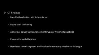  CT findings
• Free fluid collection within hernia sac
• Bowel wall thickening
• Abnormal bowel wall enhancement(hypo or hyper attenuating)
• Proximal bowel dilatation
• Herniated bowel segment and involved mesentery are shorter in length
 