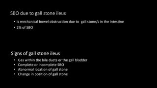 SBO due to gall stone ileus
• Is mechanical bowel obstruction due to gall stone/s in the intestine
• 2% of SBO
Signs of gall stone ileus
• Gas within the bile ducts or the gall bladder
• Complete or incomplete SBO
• Abnormal location of gall stone
• Change in position of gall stone
 