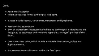 Cont.
 Adult intussusception
• The majority arise from a pathological lead point.
• Causes include lipomas, carcinomas, metastases and lymphoma.
 Paediatric intussusception
• 90% of all paediatric intussusceptions have no pathological lead point and are
thought to be associated with lymphoid hyperplasia in Peyer’s patches of the
ileum.
• 10% have a lead point, which include a Meckel’s diverticulum, polyps and
duplication cysts.
• Intussusception usually occurs within the first 2 years.
 