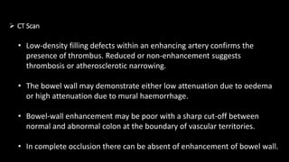  CT Scan
• Low-density filling defects within an enhancing artery confirms the
presence of thrombus. Reduced or non-enhancement suggests
thrombosis or atherosclerotic narrowing.
• The bowel wall may demonstrate either low attenuation due to oedema
or high attenuation due to mural haemorrhage.
• Bowel-wall enhancement may be poor with a sharp cut-off between
normal and abnormal colon at the boundary of vascular territories.
• In complete occlusion there can be absent of enhancement of bowel wall.
 
