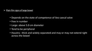  Plain film signs of large bowel
• Depends on the state of competence of ileo caecal valve
• Few in number
• Large: above 5.0 cm diameter
• Tend to be peripheral
• Haustra : thick and widely separated and may or may not extend right
across the bowel
 