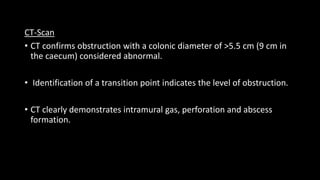 CT-Scan
• CT confirms obstruction with a colonic diameter of >5.5 cm (9 cm in
the caecum) considered abnormal.
• Identification of a transition point indicates the level of obstruction.
• CT clearly demonstrates intramural gas, perforation and abscess
formation.
 