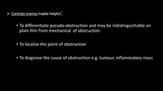  Contrast enema maybe helpful:
• To differentiate pseudo-obstruction and may be indistinguishable on
plain film from mechanical of obstruction
• To localize the point of obstruction
• To diagnose the cause of obstruction e.g. tumour, inflammatory mass
 