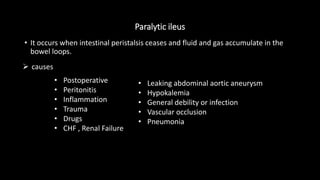 Paralytic ileus
• It occurs when intestinal peristalsis ceases and fluid and gas accumulate in the
bowel loops.
• Postoperative
• Peritonitis
• Inflammation
• Trauma
• Drugs
• CHF , Renal Failure
• Leaking abdominal aortic aneurysm
• Hypokalemia
• General debility or infection
• Vascular occlusion
• Pneumonia
 causes
 