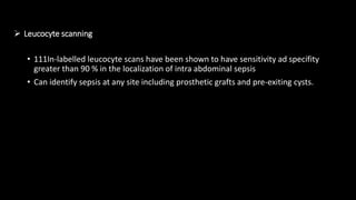  Leucocyte scanning
• 111In-labelled leucocyte scans have been shown to have sensitivity ad specifity
greater than 90 % in the localization of intra abdominal sepsis
• Can identify sepsis at any site including prosthetic grafts and pre-exiting cysts.
 
