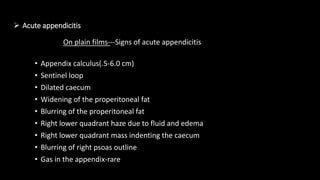  Acute appendicitis
• Appendix calculus(.5-6.0 cm)
• Sentinel loop
• Dilated caecum
• Widening of the properitoneal fat
• Blurring of the properitoneal fat
• Right lower quadrant haze due to fluid and edema
• Right lower quadrant mass indenting the caecum
• Blurring of right psoas outline
• Gas in the appendix-rare
On plain films---Signs of acute appendicitis
 