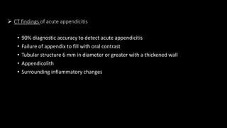  CT findings of acute appendicitis
• 90% diagnostic accuracy to detect acute appendicitis
• Failure of appendix to fill with oral contrast
• Tubular structure 6 mm in diameter or greater with a thickened wall
• Appendicolith
• Surrounding inflammatory changes
 