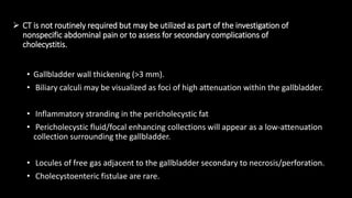  CT is not routinely required but may be utilized as part of the investigation of
nonspecific abdominal pain or to assess for secondary complications of
cholecystitis.
• Gallbladder wall thickening (>3 mm).
• Biliary calculi may be visualized as foci of high attenuation within the gallbladder.
• Inflammatory stranding in the pericholecystic fat
• Pericholecystic fluid/focal enhancing collections will appear as a low-attenuation
collection surrounding the gallbladder.
• Locules of free gas adjacent to the gallbladder secondary to necrosis/perforation.
• Cholecystoenteric fistulae are rare.
 