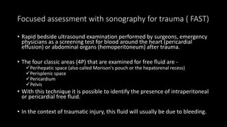 Focused assessment with sonography for trauma ( FAST)
• Rapid bedside ultrasound examination performed by surgeons, emergency
physicians as a screening test for blood around the heart (pericardial
effusion) or abdominal organs (hemoperitoneum) after trauma.
• The four classic areas (4P) that are examined for free fluid are -
Perihepatic space (also called Morison's pouch or the hepatorenal recess)
Perisplenic space
Pericardium
Pelvis
• With this technique it is possible to identify the presence of intraperitoneal
or pericardial free fluid.
• In the context of traumatic injury, this fluid will usually be due to bleeding.
 