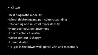  CT scan
• Best diagnostic modality
• Mural thickening and peri-colonic stranding
• Thickening and mucosal hyper density
• Heterogeneous enhancement
• Loss of colonic Haustra
• Colon contour is shaggy
• Lumen dilated
• +/- gas in the bowel wall, portal vein and mesentery
 
