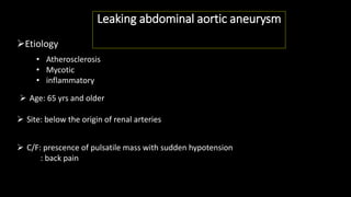 Leaking abdominal aortic aneurysm
Etiology
• Atherosclerosis
• Mycotic
• inflammatory
 Age: 65 yrs and older
 Site: below the origin of renal arteries
 C/F: prescence of pulsatile mass with sudden hypotension
: back pain
 