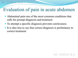 Evaluation of pain in acute abdomen
 Abdominal pain one of the most common conditions that
calls for prompt diagnosis and treatment
 To attempt a specific diagnosis prevents carelessness
 It is also true to say that correct diagnosis is preliminary to
correct treatment
 