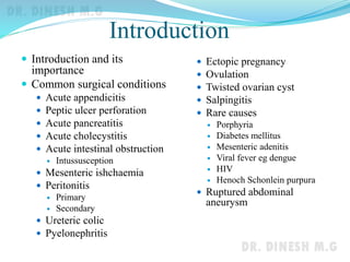 Introduction
 Introduction and its
importance
 Common surgical conditions
 Acute appendicitis
 Peptic ulcer perforation
 Acute pancreatitis
 Acute cholecystitis
 Acute intestinal obstruction
 Intussusception
 Mesenteric ishchaemia
 Peritonitis
 Primary
 Secondary
 Ureteric colic
 Pyelonephritis
 Ectopic pregnancy
 Ovulation
 Twisted ovarian cyst
 Salpingitis
 Rare causes
 Porphyria
 Diabetes mellitus
 Mesenteric adenitis
 Viral fever eg dengue
 HIV
 Henoch Schonlein purpura
 Ruptured abdominal
aneurysm
 