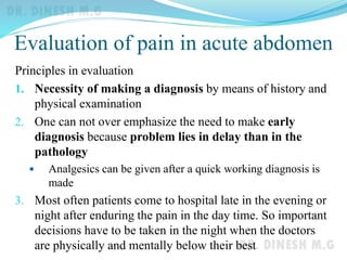 Evaluation of pain in acute abdomen
Principles in evaluation
1. Necessity of making a diagnosis by means of history and
physical examination
2. One can not over emphasize the need to make early
diagnosis because problem lies in delay than in the
pathology
 Analgesics can be given after a quick working diagnosis is
made
3. Most often patients come to hospital late in the evening or
night after enduring the pain in the day time. So important
decisions have to be taken in the night when the doctors
are physically and mentally below their best
 