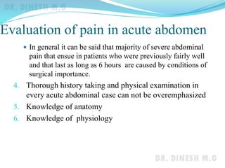 Evaluation of pain in acute abdomen
 In general it can be said that majority of severe abdominal
pain that ensue in patients who were previously fairly well
and that last as long as 6 hours are caused by conditions of
surgical importance.
4. Thorough history taking and physical examination in
every acute abdominal case can not be overemphasized
5. Knowledge of anatomy
6. Knowledge of physiology
 