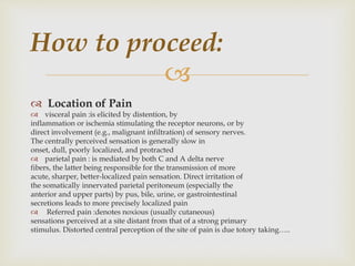 
 Location of Pain
 visceral pain :is elicited by distention, by
inflammation or ischemia stimulating the receptor neurons, or by
direct involvement (e.g., malignant infiltration) of sensory nerves.
The centrally perceived sensation is generally slow in
onset, dull, poorly localized, and protracted
 parietal pain : is mediated by both C and A delta nerve
fibers, the latter being responsible for the transmission of more
acute, sharper, better-localized pain sensation. Direct irritation of
the somatically innervated parietal peritoneum (especially the
anterior and upper parts) by pus, bile, urine, or gastrointestinal
secretions leads to more precisely localized pain
 Referred pain :denotes noxious (usually cutaneous)
sensations perceived at a site distant from that of a strong primary
stimulus. Distorted central perception of the site of pain is due totory taking…..
How to proceed:
 