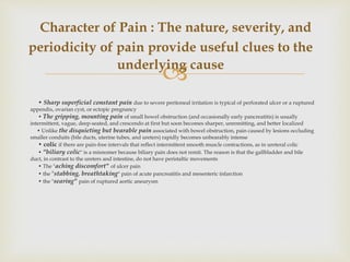 
• Sharp superficial constant pain due to severe peritoneal irritation is typical of perforated ulcer or a ruptured
appendix, ovarian cyst, or ectopic pregnancy
• The gripping, mounting pain of small bowel obstruction (and occasionally early pancreatitis) is usually
intermittent, vague, deep-seated, and crescendo at first but soon becomes sharper, unremitting, and better localized
• Unlike the disquieting but bearable pain associated with bowel obstruction, pain caused by lesions occluding
smaller conduits (bile ducts, uterine tubes, and ureters) rapidly becomes unbearably intense
• colic if there are pain-free intervals that reflect intermittent smooth muscle contractions, as in ureteral colic
• "biliary colic" is a misnomer because biliary pain does not remit. The reason is that the gallbladder and bile
duct, in contrast to the ureters and intestine, do not have peristaltic movements
• The "aching discomfort" of ulcer pain
• the "stabbing, breathtaking" pain of acute pancreatitis and mesenteric infarction
• the "searing" pain of ruptured aortic aneurysm
Character of Pain : The nature, severity, and
periodicity of pain provide useful clues to the
underlying cause
 