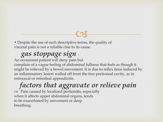 
• Despite the use of such descriptive terms, the quality of
visceral pain is not a reliable clue to its cause.
gas stoppage sign :
An occasional patient will deny pain but
complain of a vague feeling of abdominal fullness that feels as though it
might be relieved by a bowel movement. It is due to reflex ileus induced by
an inflammatory lesion walled off from the free peritoneal cavity, as in
retrocecal or retroileal appendicitis.
factors that aggravate or relieve pain
 Pain caused by localized peritonitis, especially
when it affects upper abdominal organs, tends
to be exacerbated by movement or deep
breathing.
 