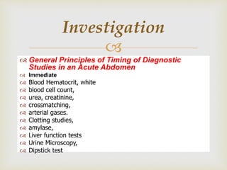 
 General Principles of Timing of Diagnostic
Studies in an Acute Abdomen
 Immediate
 Blood Hematocrit, white
 blood cell count,
 urea, creatinine,
 crossmatching,
 arterial gases.
 Clotting studies,
 amylase,
 Liver function tests
 Urine Microscopy,
 Dipstick test
Investigation
 