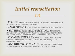 
FLUIDS. THE ADMINISTRATION OF SEVERAL LITERS OF AN
ISOTONIC SOLUTION IS PRESCRIBED.
• ANALGESICS. ANALGESICS ARE PRESCRIBED FOR PAIN.
• INTUBATION AND SUCTION. INTESTINAL
INTUBATION AND SUCTION ASSIST IN RELIEVING ABDOMINAL
DISTENTION AND IN PROMOTING INTESTINAL FUNCTION.
• OXYGEN THERAPY. OXYGEN THERAPY BY NASAL
CANNULA OR MASK GENERALLY PROMOTES ADEQUATE
OXYGENATION.
• ANTIBIOTIC THERAPY. ANTIBIOTIC THERAPY IS
INITIATED EARLY IN THE TREATMENT OF PERITONITIS.
Initial resuscitation
 