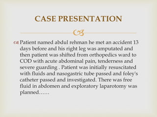 
 Patient named abdul rehman he met an accident 13
days before and his right leg was amputated and
then patient was shifted from orthopedics ward to
COD with acute abdominal pain, tenderness and
severe guarding . Patient was initially resuscitated
with fluids and nasogastric tube passed and foley's
catheter passed and investigated. There was free
fluid in abdomen and exploratory laparotomy was
planned……
CASE PRESENTATION
 