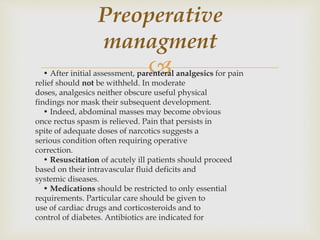 • After initial assessment, parenteral analgesics for pain
relief should not be withheld. In moderate
doses, analgesics neither obscure useful physical
findings nor mask their subsequent development.
• Indeed, abdominal masses may become obvious
once rectus spasm is relieved. Pain that persists in
spite of adequate doses of narcotics suggests a
serious condition often requiring operative
correction.
• Resuscitation of acutely ill patients should proceed
based on their intravascular fluid deficits and
systemic diseases.
• Medications should be restricted to only essential
requirements. Particular care should be given to
use of cardiac drugs and corticosteroids and to
control of diabetes. Antibiotics are indicated for
Preoperative
managment
 