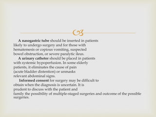 
A nasogastric tube should be inserted in patients
likely to undergo surgery and for those with
hematemesis or copious vomiting, suspected
bowel obstruction, or severe paralytic ileus.
A urinary catheter should be placed in patients
with systemic hypoperfusion. In some elderly
patients, it eliminates the cause of pain
(acute bladder distention) or unmasks
relevant abdominal signs.
Informed consent for surgery may be difficult to
obtain when the diagnosis is uncertain. It is
prudent to discuss with the patient and
family the possibility of multiple-staged surgeries and outcome of the possible
surgeries.
 