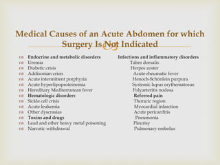  Endocrine and metabolic disorders Infections and inflammatory disorders
 Uremia Tabes dorsalis
 Diabetic crisis Herpes zoster
 Addisonian crisis Acute rheumatic fever
 Acute intermittent porphyria Henoch-Schönlein purpura
 Acute hyperlipoproteinemia Systemic lupus erythematosus
 Hereditary Mediterranean fever Polyarteritis nodosa
 Hematologic disorders Referred pain
 Sickle cell crisis Thoracic region
 Acute leukemia Myocardial infarction
 Other dyscrasias Acute pericarditis
 Toxins and drugs Pneumonia
 Lead and other heavy metal poisoning Pleurisy
 Narcotic withdrawal Pulmonary embolus
Medical Causes of an Acute Abdomen for which
Surgery Is Not Indicated
 