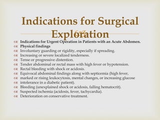 
 Indications for Urgent Operation in Patients with an Acute Abdomen.
 Physical findings
 Involuntary guarding or rigidity, especially if spreading.
 Increasing or severe localized tenderness.
 Tense or progressive distention.
 Tender abdominal or rectal mass with high fever or hypotension.
 Rectal bleeding with shock or acidosis.
 Equivocal abdominal findings along with septicemia (high fever,
 marked or rising leukocytosis, mental changes, or increasing glucose
 intolerance in a diabetic patient).
 Bleeding (unexplained shock or acidosis, falling hematocrit).
 Suspected ischemia (acidosis, fever, tachycardia).
 Deterioration on conservative treatment.
Indications for Surgical
Exploration
 