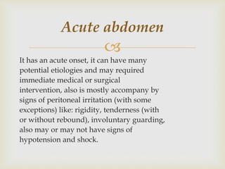 
It has an acute onset, it can have many
potential etiologies and may required
immediate medical or surgical
intervention, also is mostly accompany by
signs of peritoneal irritation (with some
exceptions) like: rigidity, tenderness (with
or without rebound), involuntary guarding,
also may or may not have signs of
hypotension and shock.
Acute abdomen
 
