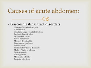 
• Gastrointestinal tract disorders
Nonspecific abdominal pain
Appendicitis
Small and large bowel obstruction
Perforated peptic ulcer
Incarcerated hernia
Bowel perforation
Meckel's diverticulitis
Boerhaave's syndrome
Diverticulitis
Inflammatory bowel disorders
Mallory-Weiss syndrome
Gastroenteritis
Acute gastritis
Mesenteric adenitis
Parasitic infections
Causes of acute abdomen:
 