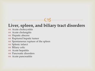 
Liver, spleen, and biliary tract disorders
 Acute cholecystitis
 Acute cholangitis
 Hepatic abscess
 Ruptured hepatic tumor
 Spontaneous rupture of the spleen
 Splenic infarct
 Biliary colic
 Acute hepatitis
 Pancreatic disorders
 Acute pancreatitis
 