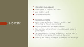 HISTORY
 The history must focus on:
 investigation of the pain complaints,
 past problems and
 associated symptoms
 Questions should be:
 onset, character, location, duration, radiation, and
chronology of the pain experienced
 Anything makes the pain better or worse.
 Pain identified with one finger >more Localized, typical of
parietal pain;
 Whereas indicating the area of discomfort with the palm of
the hand> more typical of the visceral discomfort
 intensity and severity of the pain >underlying tissue damage.
 