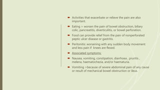  Activities that exacerbate or relieve the pain are also
important.
 Eating > worsen the pain of bowel obstruction, biliary
colic, pancreatitis, diverticulitis, or bowel perforation.
 Food can provide relief from the pain of nonperforated
peptic ulcer disease or gastritis.
 Peritonitis: worsening with any sudden body movement
and less pain if knees are flexed.
 Associated symptoms:
 Nausea, vomiting, constipation, diarrhoea , pruritis ,
melena, haematochezia, and/or haematuria.
 Vomiting >because of severe abdominal pain of any cause
or result of mechanical bowel obstruction or ileus.
 
