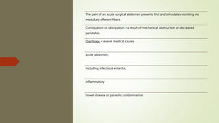 The pain of an acute surgical abdomen presents first and stimulates vomiting via
medullary efferent fibers.
Constipation or obstipation >a result of mechanical obstruction or decreased
peristalsis.
Diarrhoea >several medical causes
acute abdomen,
including infectious enteritis,
inflammatory
bowel disease or parasitic contamination.
 