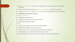  The past medical history could be more helpful than any other single part of the patient’s
evaluation
 During the abdominal examination, all scars on the abdomen should be accounted.
 A history of medications and the gynecologic history of female patient are also important.
 Medications, several common drugs :
High-dose narcotic use :
 obstipation and obstruction,
 suppress pain sensation and alter mental status,
 spasm of the sphincter of Oddi.
NSAIDs :
 increase risk of upper GI inflammation and perforation;
 block protective gastric mucous production
 increase a pt.'s risk of acquiring various bacterial or viral illnesses
 Diminishing the pain and the overall physiologic response.
 cause of GI bleeds, retroperitoneal haemorrhages, or rectus sheath hematomas
 