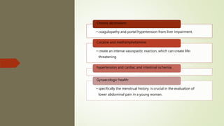 • coagulopathy and portal hypertension from liver impairment.
Chronic alcoholism:
• create an intense vasospastic reaction, which can create life-
threatening
Cocaine and methamphetamine:
hypertension and cardiac and intestinal ischemia.
• specifically the menstrual history, is crucial in the evaluation of
lower abdominal pain in a young woman.
Gynaecologic health:
 