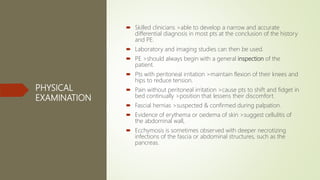 PHYSICAL
EXAMINATION
 Skilled clinicians >able to develop a narrow and accurate
differential diagnosis in most pts at the conclusion of the history
and PE.
 Laboratory and imaging studies can then be used.
 PE >should always begin with a general inspection of the
patient.
 Pts with peritoneal irritation >maintain flexion of their knees and
hips to reduce tension.
 Pain without peritoneal irritation >cause pts to shift and fidget in
bed continually >position that lessens their discomfort.
 Fascial hernias >suspected & confirmed during palpation.
 Evidence of erythema or oedema of skin >suggest cellulitis of
the abdominal wall,
 Ecchymosis is sometimes observed with deeper necrotizing
infections of the fascia or abdominal structures, such as the
pancreas.
 