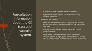 Auscultation
information
about the GI
tract and
vascular
system.
 A quiet abdomen suggests an ileus, whereas
 Hyperactive bowel sounds >in enteritis and early
ischemic intestine.
The pitch and pattern:
 Mechanical bowel obstruction >high-pitched tinkling
sounds that tend to come in rushes and are associated
with pain.
 Echoing sounds present >when significant luminal
distention exists.
 Bruits heard >reflect turbulent blood flow in the
vascular system, in high-grade arterial stenosis (70% to
95% but also heard if an arteriovenous fistula is present)
 