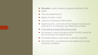  Percussion is used to assess for gaseous distention of the
 bowel,
 free intra-abdominal air,
 degree of ascites, and/or
 presence of peritoneal inflammation.
 Hyperresonance, commonly termed tympany to percussion,
characteristic of underlying >gas-filled loops of bowel.
 In the setting of bowel obstruction or ileus:
 this tympany is heard throughout all but the RUQ, where the
liver lies beneath the abdominal wall.
 If localized dullness to percussion is identified anywhere
 other than RUQ >an abdominal mass displacing the bowel
should be considered
 
