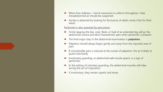  When liver dullness > lost & resonance is uniform throughout >free
intraabdominal air should be suspected.
 Ascites is detected by looking for fluctuance of abdm cavity (Test for fluid
wave)
Peritonitis is also assessed by percussion:
 Firmly tapping the iliac crest, flank, or heel of an extended leg will jar the
abdominal viscera and elicit characteristic pain when peritonitis is present.
 The final major step in the abdominal examination is palpation.
 Palpation should always begin gently and away from the reported area of
pain.
 If considerable pain is induced at the outset of palpation, the pt is likely to
guard voluntarily.
 Involuntary guarding, or abdominal wall muscle spasm, is a sign of
peritonitis.
 In the setting of voluntary guarding, the abdominal muscles will relax
during the act of inspiration;
 if involuntary, they remain spastic and tense.
 