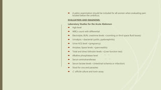  A pelvic examination should be included for all women when evaluating pain
located below the umbilicus.
EVALUATION AND DIAGNOSIS:
Laboratory Studies for the Acute Abdomen
 Hgb level
 WBCs count with differential
 Electrolyte, BUN, creatinine levels >(vomiting or third space fluid losses)
 Urinalysis >(bacterial cystitis, pyelonephritis)
 Urine hCG level >(pregnancy)
 Amylase, lipase levels >(pancreatitis)
 Total and direct bilirubin levels >(Liver function test)
 Alkaline phosphatase level ‘ ‘ ‘ ‘
 Serum aminotransferase ‘ ‘ ‘ ‘
 Serum lactate levels >(intestinal ischemia or infarction)
 Stool for ova and parasites
 C. dificile culture and toxin assay
 